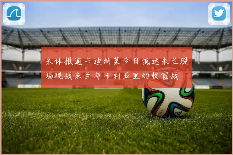 米体报道卡迪纳莱今日抵达米兰现场观战米兰与卡利亚里的收官战