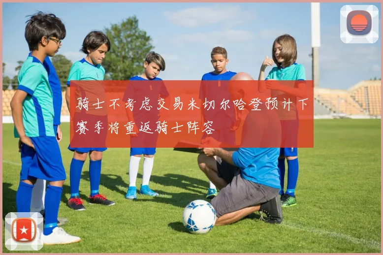 骑士不考虑交易米切尔哈登预计下赛季将重返骑士阵容