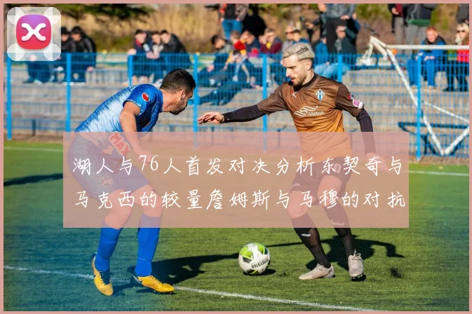湖人与76人首发对决分析东契奇与马克西的较量詹姆斯与马穆的对抗大帝与凯斯勒的比拼