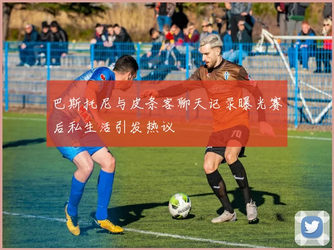 巴斯托尼与皮条客聊天记录曝光赛后私生活引发热议