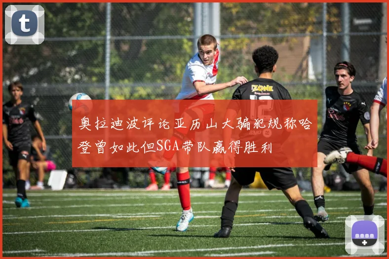 奥拉迪波评论亚历山大骗犯规称哈登曾如此但SGA带队赢得胜利