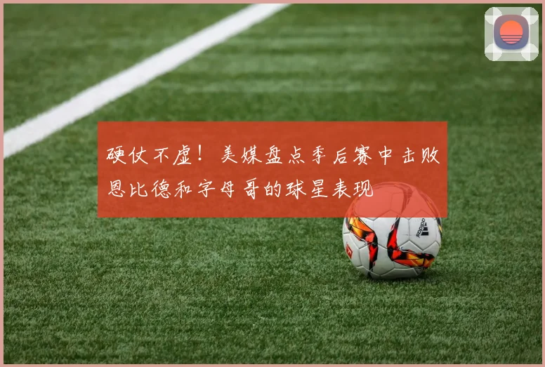 硬仗不虚！美媒盘点季后赛中击败恩比德和字母哥的球星表现