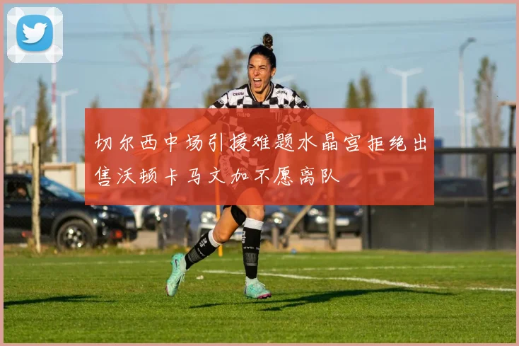 切尔西中场引援难题水晶宫拒绝出售沃顿卡马文加不愿离队