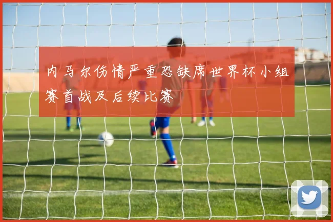 内马尔伤情严重恐缺席世界杯小组赛首战及后续比赛