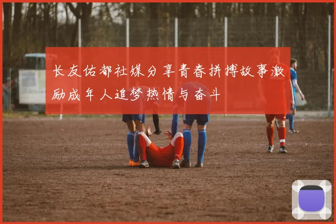 长友佑都社媒分享青春拼搏故事激励成年人追梦热情与奋斗