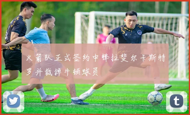 火箭队正式签约中锋拉斐尔卡斯特罗并裁掉牛顿球员