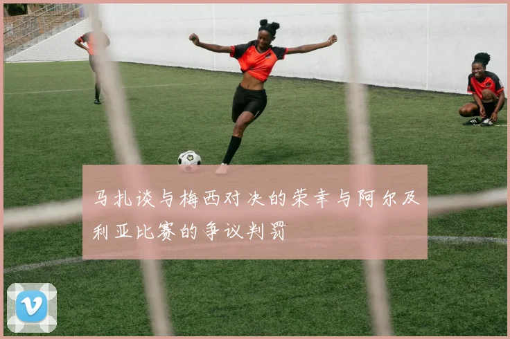 马扎谈与梅西对决的荣幸与阿尔及利亚比赛的争议判罚