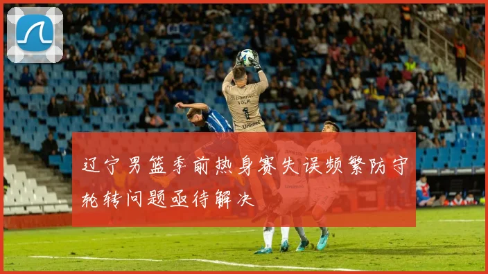 辽宁男篮季前热身赛失误频繁防守轮转问题亟待解决