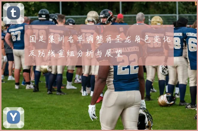 国足集训名单调整蒋圣龙角色变化及防线重组分析与展望