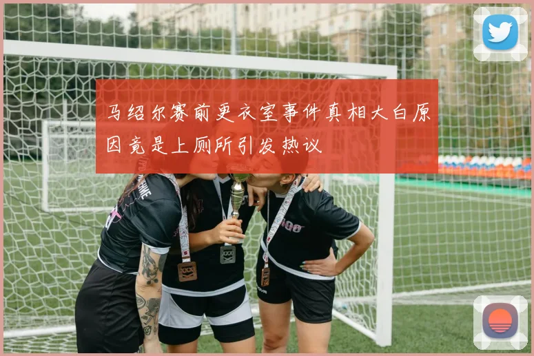 马绍尔赛前更衣室事件真相大白原因竟是上厕所引发热议