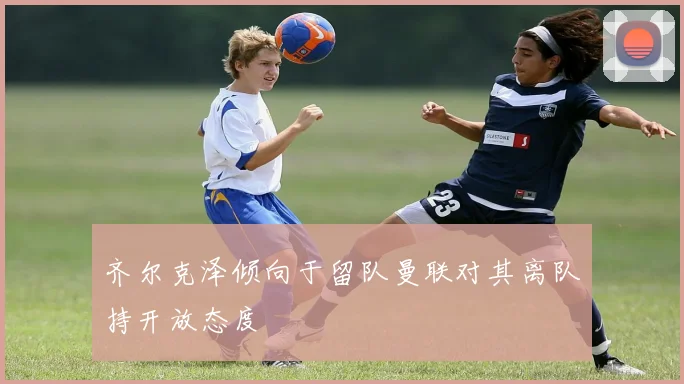 齐尔克泽倾向于留队曼联对其离队持开放态度
