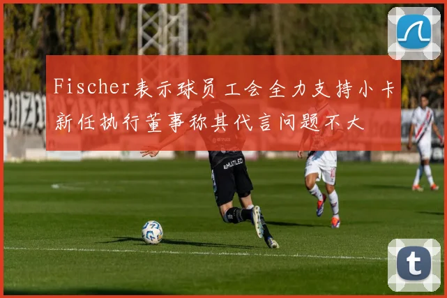 Fischer表示球员工会全力支持小卡新任执行董事称其代言问题不大