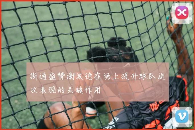 斯通盛赞谢泼德在场上提升球队进攻表现的关键作用