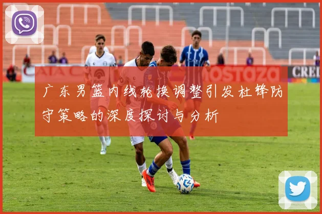广东男篮内线轮换调整引发杜锋防守策略的深度探讨与分析