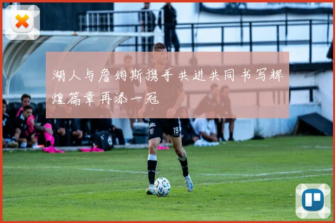 湖人与詹姆斯携手共进共同书写辉煌篇章再添一冠