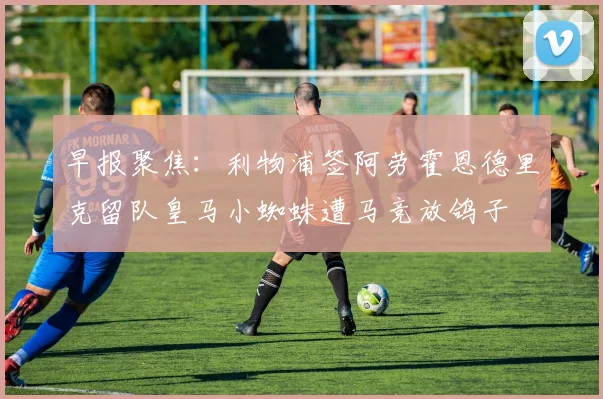 早报聚焦：利物浦签阿劳霍恩德里克留队皇马小蜘蛛遭马竞放鸽子